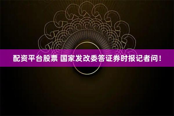 配资平台股票 国家发改委答证券时报记者问！
