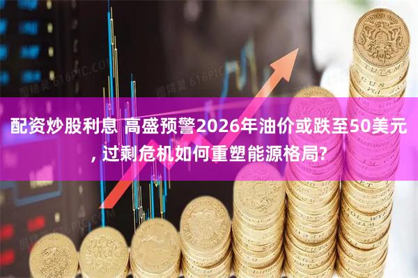 配资炒股利息 高盛预警2026年油价或跌至50美元, 过剩危机如何重塑能源格局?