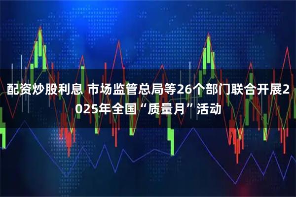 配资炒股利息 市场监管总局等26个部门联合开展2025年全国“质量月”活动