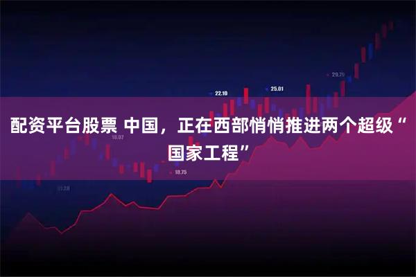 配资平台股票 中国，正在西部悄悄推进两个超级“国家工程”