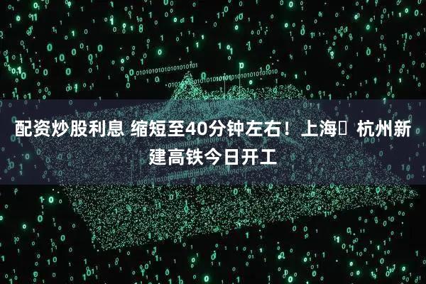 配资炒股利息 缩短至40分钟左右！上海⇌杭州新建高铁今日开工