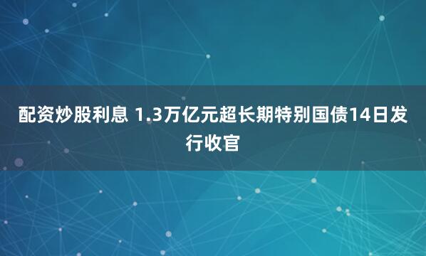 配资炒股利息 1.3万亿元超长期特别国债14日发行收官