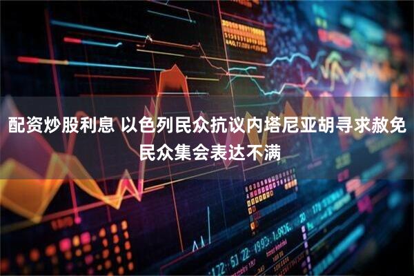 配资炒股利息 以色列民众抗议内塔尼亚胡寻求赦免 民众集会表达不满