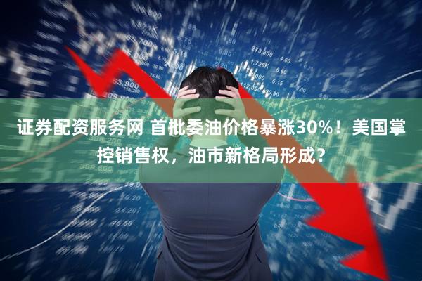 证券配资服务网 首批委油价格暴涨30%！美国掌控销售权，油市新格局形成？