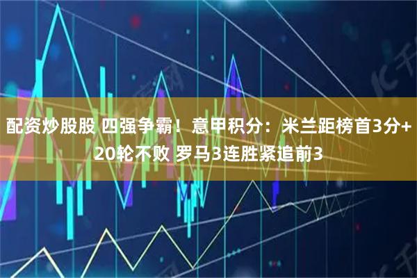 配资炒股股 四强争霸！意甲积分：米兰距榜首3分+20轮不败 罗马3连胜紧追前3