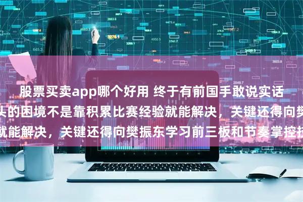 股票买卖app哪个好用 终于有前国手敢说实话了，有一说一，现在石头的困境不是靠积累比赛经验就能解决，关键还得向樊振东学习前三板和节奏掌控技巧