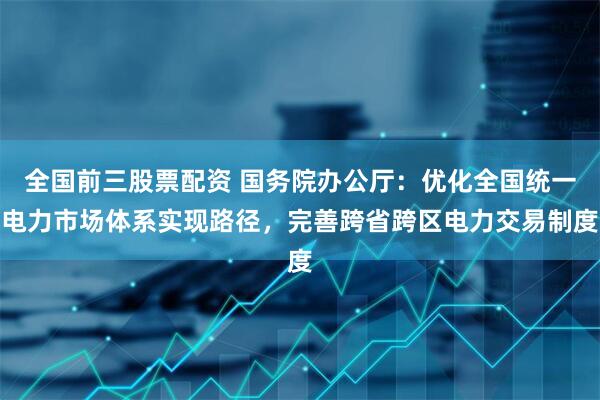 全国前三股票配资 国务院办公厅：优化全国统一电力市场体系实现路径，完善跨省跨区电力交易制度