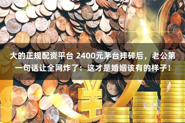 大的正规配资平台 2400元茅台摔碎后，老公第一句话让全网炸了：这才是婚姻该有的样子！