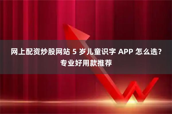网上配资炒股网站 5 岁儿童识字 APP 怎么选？专业好用款推荐