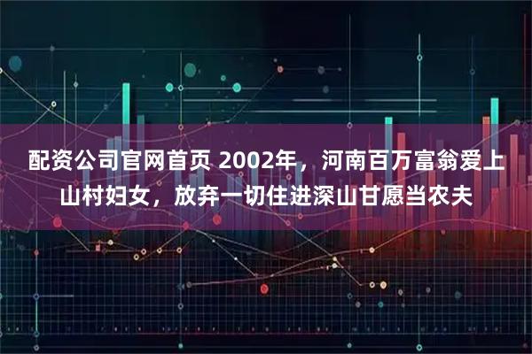 配资公司官网首页 2002年，河南百万富翁爱上山村妇女，放弃一切住进深山甘愿当农夫