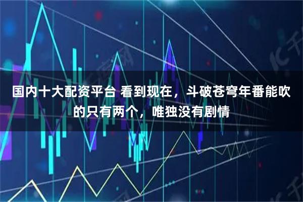 国内十大配资平台 看到现在，斗破苍穹年番能吹的只有两个，唯独没有剧情