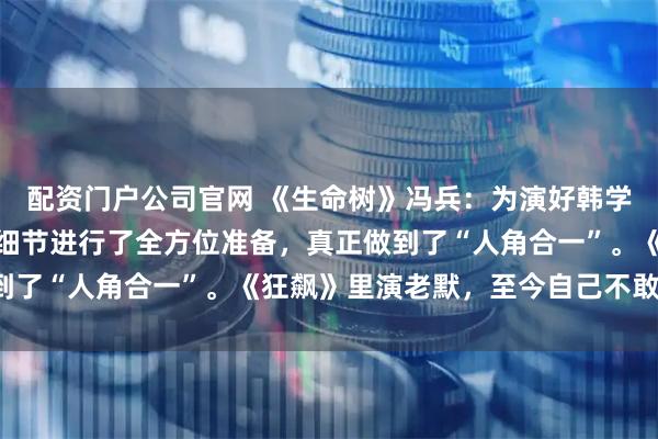 配资门户公司官网 《生命树》冯兵：为演好韩学超从身体、心理到生活细节进行了全方位准备，真正做到了“人角合一”。《狂飙》里演老默，至今自己不敢看剧。