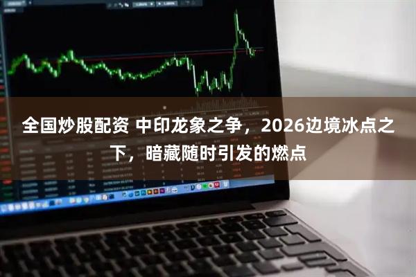 全国炒股配资 中印龙象之争，2026边境冰点之下，暗藏随时引发的燃点