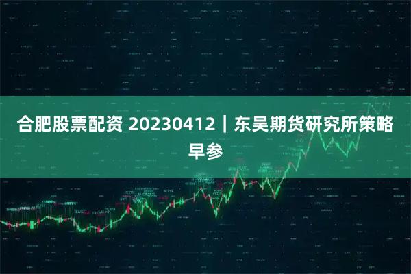 合肥股票配资 20230412｜东吴期货研究所策略早参