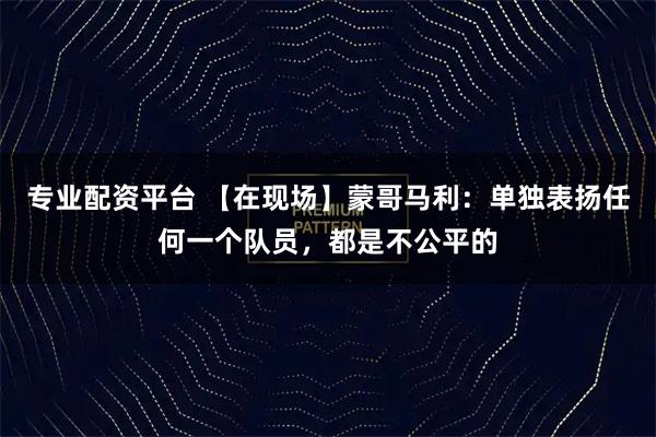 专业配资平台 【在现场】蒙哥马利：单独表扬任何一个队员，都是不公平的
