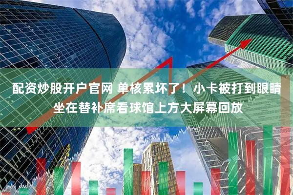 配资炒股开户官网 单核累坏了！小卡被打到眼睛 坐在替补席看球馆上方大屏幕回放