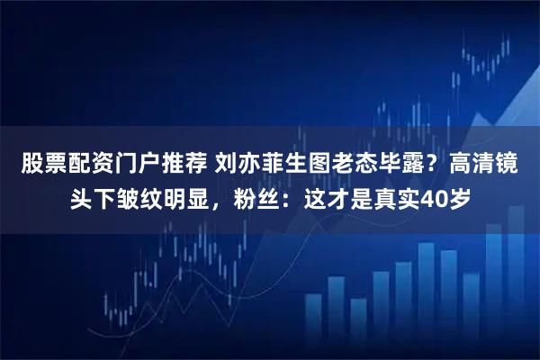 股票配资门户推荐 刘亦菲生图老态毕露？高清镜头下皱纹明显，粉丝：这才是真实40岁