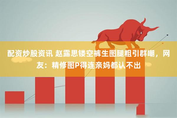 配资炒股资讯 赵露思镂空裤生图腿粗引群嘲，网友：精修图P得连亲妈都认不出