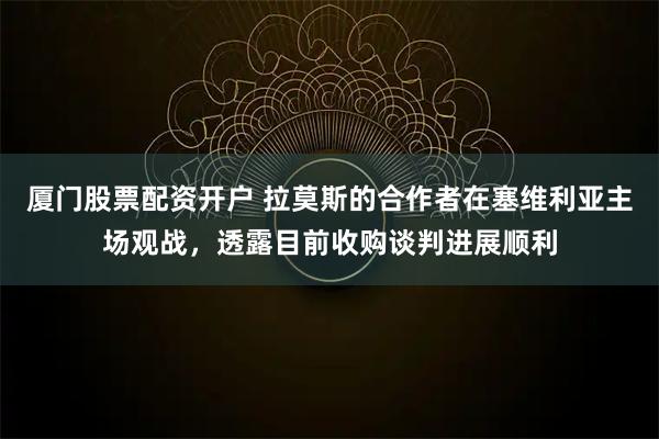 厦门股票配资开户 拉莫斯的合作者在塞维利亚主场观战，透露目前收购谈判进展顺利