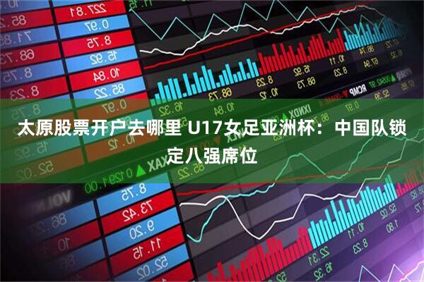 太原股票开户去哪里 U17女足亚洲杯：中国队锁定八强席位