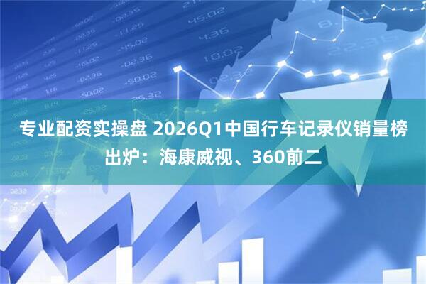 专业配资实操盘 2026Q1中国行车记录仪销量榜出炉：海康威视、360前二