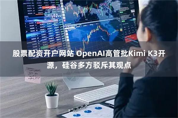 股票配资开户网站 OpenAI高管批Kimi K3开源，硅谷多方驳斥其观点