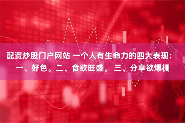 配资炒股门户网站 一个人有生命力的四大表现： 一、好色。二、食欲旺盛。 三、分享欲爆棚