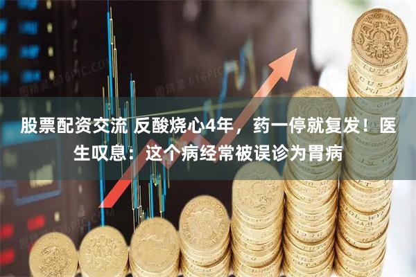 股票配资交流 反酸烧心4年，药一停就复发！医生叹息：这个病经常被误诊为胃病