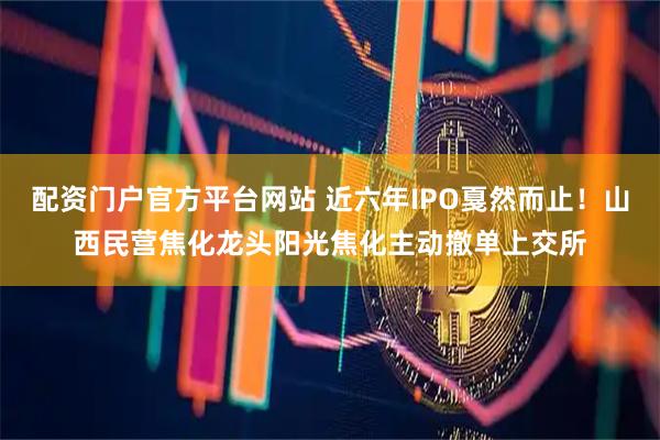 配资门户官方平台网站 近六年IPO戛然而止！山西民营焦化龙头阳光焦化主动撤单上交所