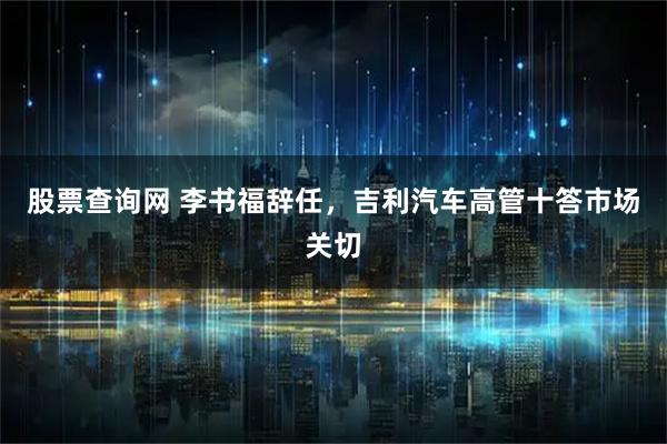 股票查询网 李书福辞任，吉利汽车高管十答市场关切
