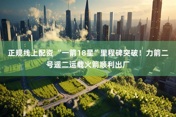 正规线上配资 “一箭18星”里程碑突破！力箭二号遥二运载火箭顺利出厂