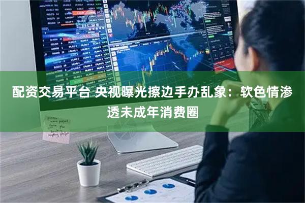 配资交易平台 央视曝光擦边手办乱象：软色情渗透未成年消费圈